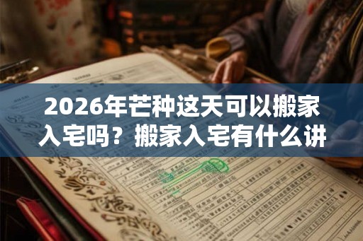 2026年芒种这天可以搬家入宅吗？搬家入宅有什么讲究吗？