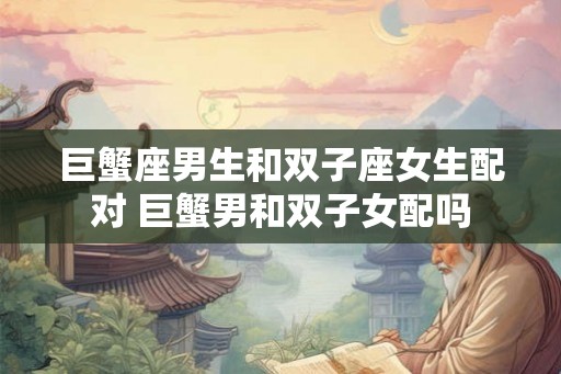 巨蟹座男生和双子座女生配对 巨蟹男和双子女配吗