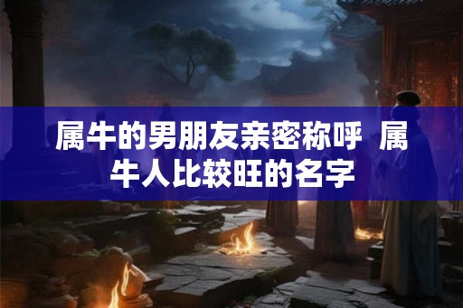 属牛的男朋友亲密称呼  属牛人比较旺的名字