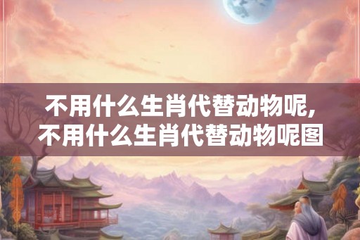 不用什么生肖代替动物呢,不用什么生肖代替动物呢图片