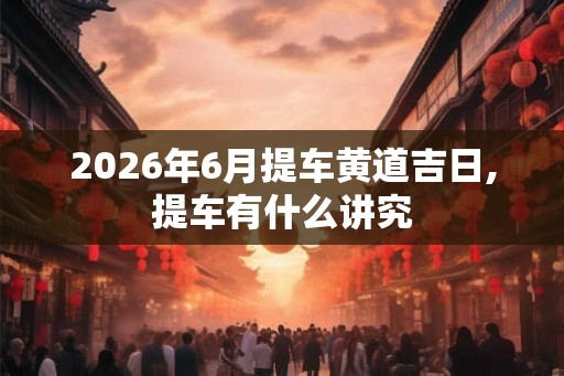 2026年6月提车黄道吉日,提车有什么讲究