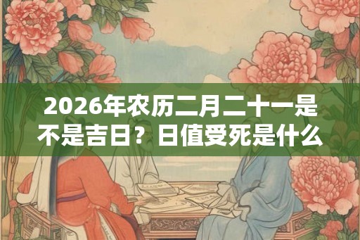 2026年农历二月二十一是不是吉日？日值受死是什么意思？