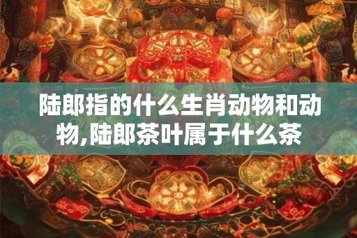 陆郎指的什么生肖动物和动物,陆郎茶叶属于什么茶