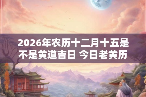 2026年农历十二月十五是不是黄道吉日 今日老黄历如何