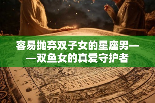 容易抛弃双子女的星座男——双鱼女的真爱守护者