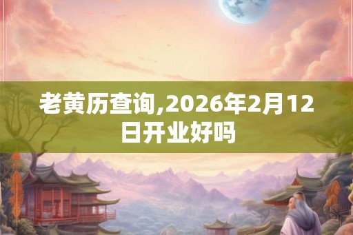 老黄历查询,2026年2月12日开业好吗