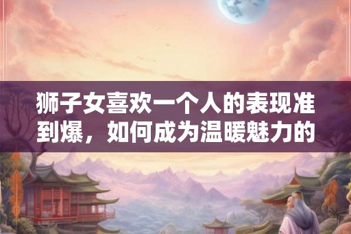 狮子女喜欢一个人的表现准到爆,如何成为温暖魅力的伴侣 狮子女喜欢一个人的表现准到爆,如何成为温暖魅力的伴侣