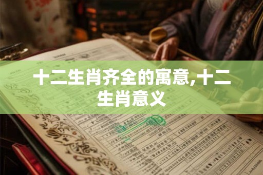 十二生肖齐全的寓意,十二生肖意义
