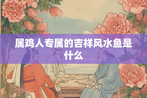 属鸡人专属的吉祥风水鱼是什么