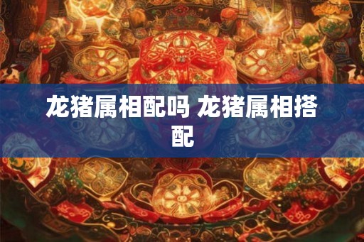 龙猪属相配吗 龙猪属相搭配