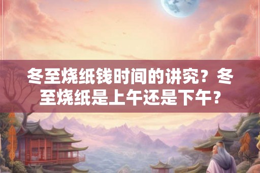 冬至烧纸钱时间的讲究？冬至烧纸是上午还是下午？