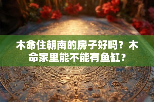 木命住朝南的房子好吗？木命家里能不能有鱼缸？