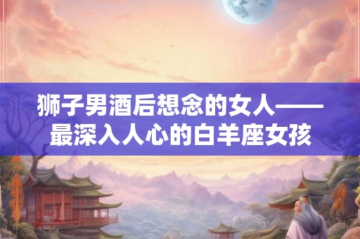 狮子男酒后想念的女人——最深入人心的白羊座女孩