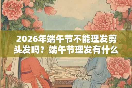 2026年端午节不能理发剪头发吗？端午节理发有什么禁忌？