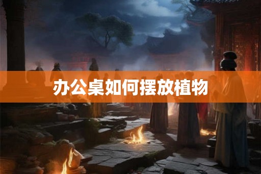 办公桌如何摆放植物
