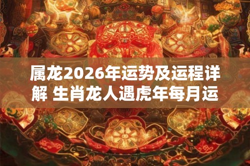 属龙2026年运势及运程详解 生肖龙人遇虎年每月运势