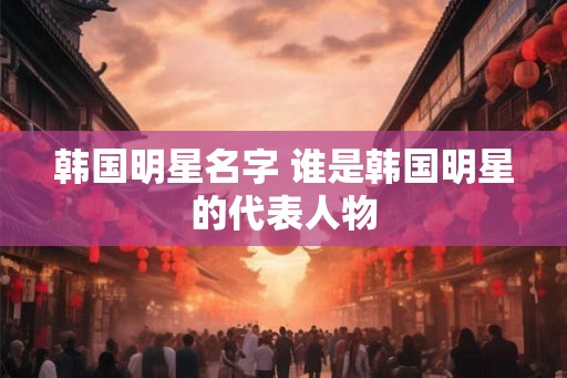 韩国明星名字 谁是韩国明星的代表人物