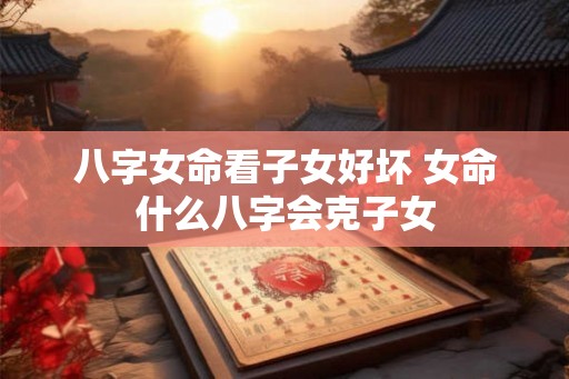 八字女命看子女好坏 女命什么八字会克子女