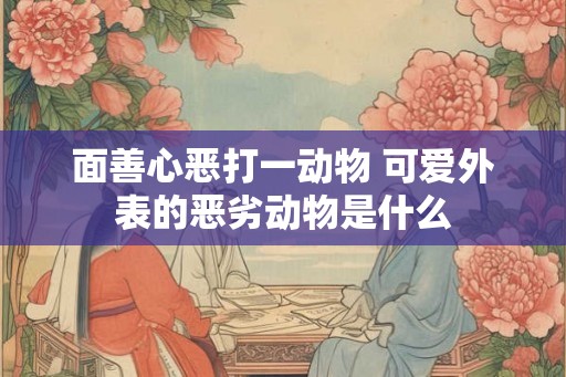 面善心恶打一动物 可爱外表的恶劣动物是什么 面善心恶打一动物 可爱外表的恶劣动物是什么