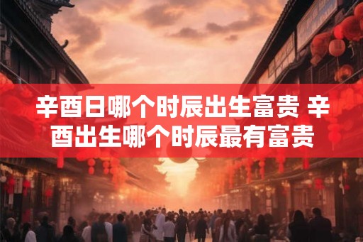 辛酉日哪个时辰出生富贵 辛酉出生哪个时辰最有富贵