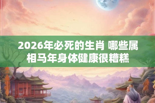 2026年必死的生肖 哪些属相马年身体健康很糟糕 2026年必死的生肖 哪些属相马年身体健康很糟糕