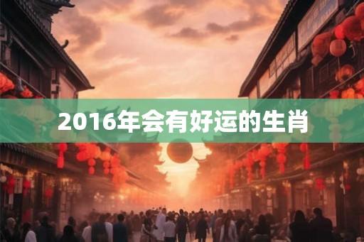 2016年会有好运的生肖