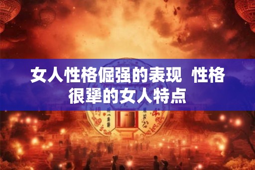女人性格倔强的表现  性格很犟的女人特点