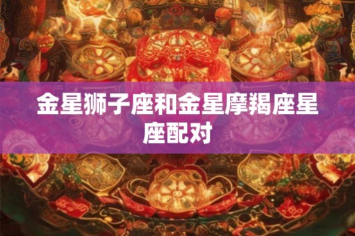 金星狮子座和金星摩羯座星座配对 金星狮子座和金星摩羯座星座配对