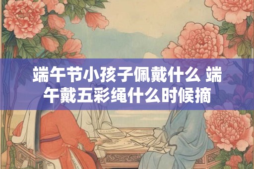 端午节小孩子佩戴什么 端午戴五彩绳什么时候摘