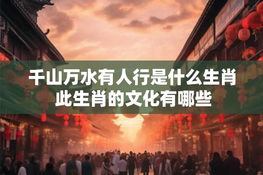 千山万水有人行是什么生肖 此生肖的文化有哪些