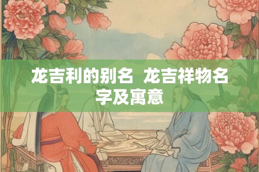 龙吉利的别名  龙吉祥物名字及寓意