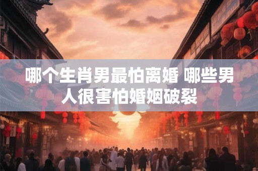 哪个生肖男最怕离婚 哪些男人很害怕婚姻破裂