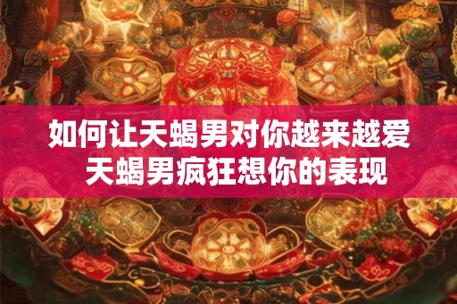 如何让天蝎男对你越来越爱  天蝎男疯狂想你的表现