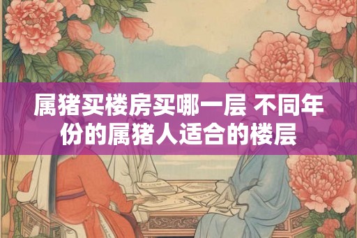 属猪买楼房买哪一层 不同年份的属猪人适合的楼层