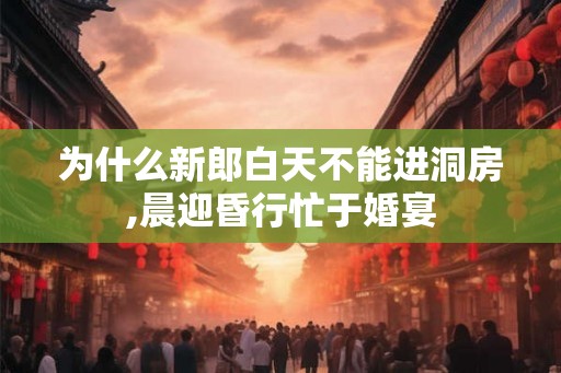 为什么新郎白天不能进洞房,晨迎昏行忙于婚宴 为什么新郎白天不能进洞房,晨迎昏行忙于婚宴