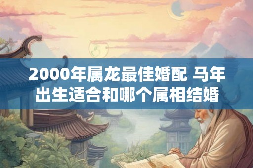2000年属龙最佳婚配 马年出生适合和哪个属相结婚