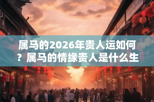 属马的2026年贵人运如何？属马的情缘贵人是什么生肖？