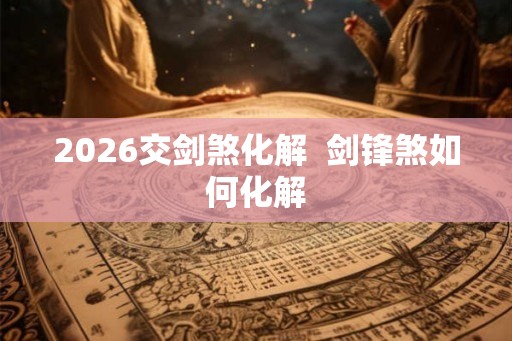 2026交剑煞化解 剑锋煞如何化解 2026交剑煞化解 剑锋煞如何化解