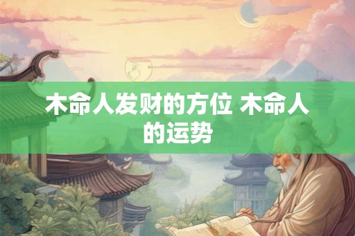 木命人发财的方位 木命人的运势 木命人发财的方位 木命人的运势