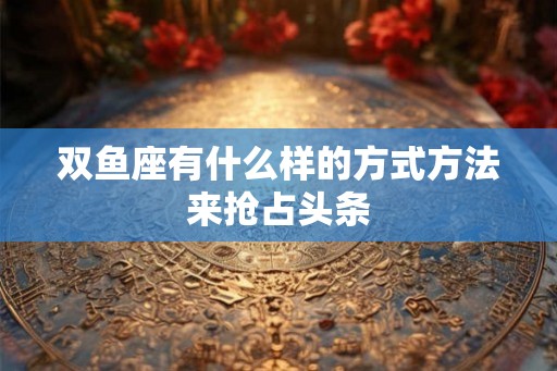 双鱼座有什么样的方式方法来抢占头条 双鱼座有什么样的方式方法来抢占头条