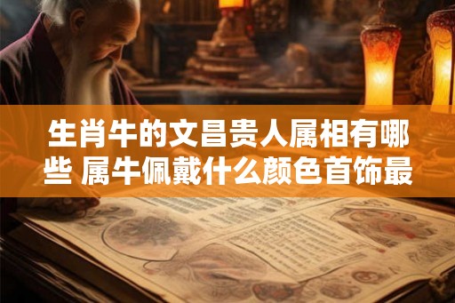 生肖牛的文昌贵人属相有哪些 属牛佩戴什么颜色首饰最吉祥 生肖牛的文昌贵人属相有哪些 属牛佩戴什么颜色首饰最吉祥