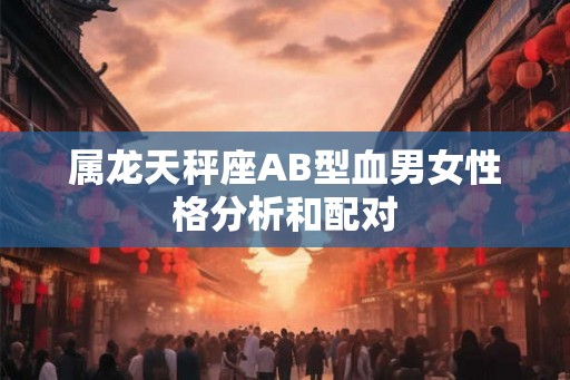 属龙天秤座AB型血男女性格分析和配对 属龙天秤座AB型血男女性格分析和配对