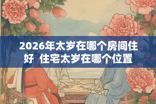 2026年太岁在哪个房间住好 住宅太岁在哪个位置 2026年太岁在哪个房间住好 住宅太岁在哪个位置