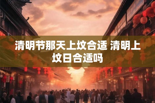 清明节那天上坟合适 清明上坟日合适吗