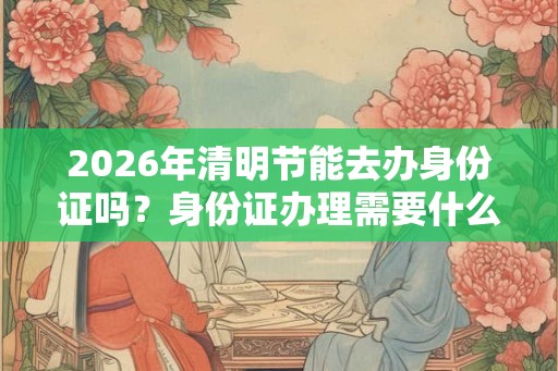 2026年清明节能去办身份证吗？身份证办理需要什么材料？