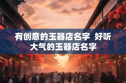 有创意的玉器店名字 好听大气的玉器店名字 有创意的玉器店名字 好听大气的玉器店名字