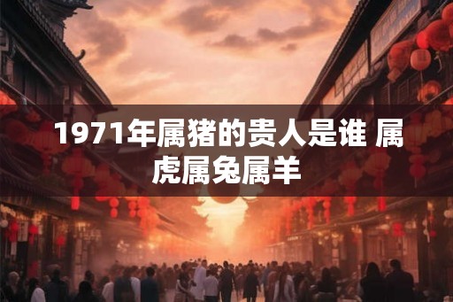 1971年属猪的贵人是谁 属虎属兔属羊