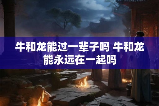 牛和龙能过一辈子吗 牛和龙能永远在一起吗