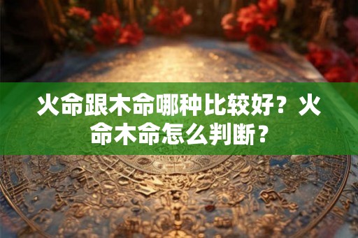 火命跟木命哪种比较好？火命木命怎么判断？