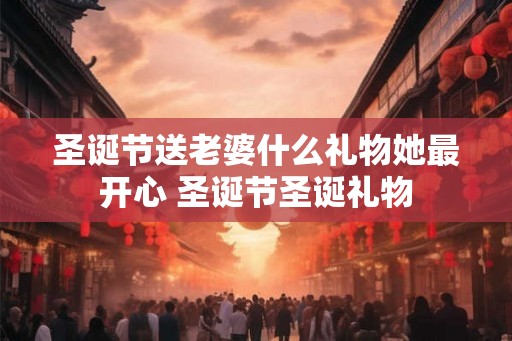 圣诞节送老婆什么礼物她最开心 圣诞节圣诞礼物
